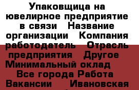 Упаковщица на ювелирное предприятие в связи › Название организации ­ Компания-работодатель › Отрасль предприятия ­ Другое › Минимальный оклад ­ 1 - Все города Работа » Вакансии   . Ивановская обл.